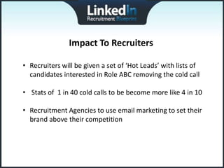 Impact To Recruiters

• Recruiters will be given a set of ‘Hot Leads’ with lists of
  candidates interested in Role ABC removing the cold call

• Stats of 1 in 40 cold calls to be become more like 4 in 10

• Recruitment Agencies to use email marketing to set their
  brand above their competition
 