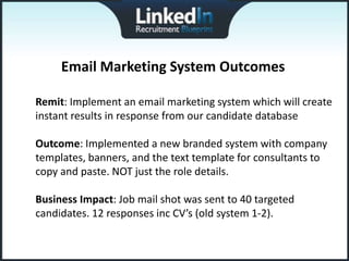 Email Marketing System Outcomes

Remit: Implement an email marketing system which will create
instant results in response from our candidate database

Outcome: Implemented a new branded system with company
templates, banners, and the text template for consultants to
copy and paste. NOT just the role details.

Business Impact: Job mail shot was sent to 40 targeted
candidates. 12 responses inc CV’s (old system 1-2).
 