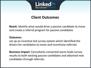 Client Outcomes

Remit: Identify what would drive a passive candidate to move
and create a referral program for passive candidates

Outcome:.
set up an incentive led survey system which identified the
drivers for candidates to move and incentivise referrals

Business Impact: Consultants converted warm leads survey
results to both existing passive candidates and obtained new
candidates through referrals.
 