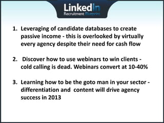 1. Leveraging of candidate databases to create
   passive income - this is overlooked by virtually
   every agency despite their need for cash flow

2. Discover how to use webinars to win clients -
   cold calling is dead. Webinars convert at 10-40%

3. Learning how to be the goto man in your sector -
   differentiation and content will drive agency
   success in 2013
 