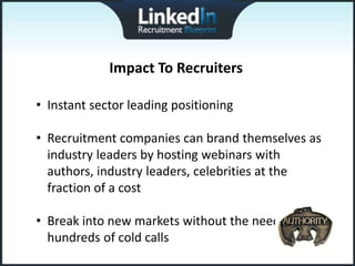 Impact To Recruiters

• Instant sector leading positioning

• Recruitment companies can brand themselves as
  industry leaders by hosting webinars with
  authors, industry leaders, celebrities at the
  fraction of a cost

• Break into new markets without the need to make
  hundreds of cold calls
 