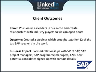 Client Outcomes

Remit: Position us as leaders in our niche and create
relationships with industry players so we can open doors

Outcome: Created a webinar which brought together 12 of the
top SAP speakers in the world

Business Impact: Formed relationships with VP of SAP, SAP
project managers, SAP programme managers, 1200 new
potential candidates signed up with contact details
 