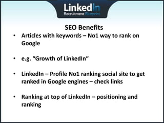 SEO Benefits
• Articles with keywords – No1 way to rank on
  Google

• e.g. “Growth of LinkedIn”

• LinkedIn – Profile No1 ranking social site to get
  ranked in Google engines – check links

• Ranking at top of LinkedIn – positioning and
  ranking
 