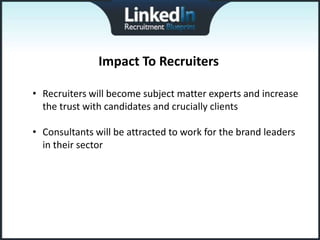 Impact To Recruiters

• Recruiters will become subject matter experts and increase
  the trust with candidates and crucially clients

• Consultants will be attracted to work for the brand leaders
  in their sector
 