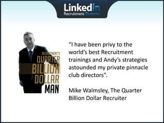 “I have been privy to the
world’s best Recruitment
trainings and Andy’s strategies
astounded my private pinnacle
club directors”.

Mike Walmsley, The Quarter
Billion Dollar Recruiter
 