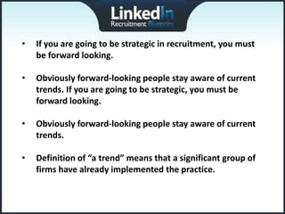 •   If you are going to be strategic in recruitment, you must
    be forward looking.

•   Obviously forward-looking people stay aware of current
    trends. If you are going to be strategic, you must be
    forward looking.

•   Obviously forward-looking people stay aware of current
    trends.

•   Definition of “a trend” means that a significant group of
    firms have already implemented the practice.
 
