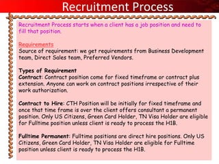 Recruitment Process
Recruitment Process starts when a client has a job position and need to
fill that position.

Requirements
Source of requirement: we get requirements from Business Development
team, Direct Sales team, Preferred Vendors.

Types of Requirement
Contract: Contract position come for fixed timeframe or contract plus
extension. Anyone can work on contract positions irrespective of their
work authorization.

Contract to Hire: CTH Position will be initially for fixed timeframe and
once that time frame is over the client offers consultant a permanent
position. Only US Citizens, Green Card Holder, TN Visa Holder are eligible
for Fulltime position unless client is ready to process the H1B.

Fulltime Permanent: Fulltime positions are direct hire positions. Only US
Citizens, Green Card Holder, TN Visa Holder are eligible for Fulltime
position unless client is ready to process the H1B.
 