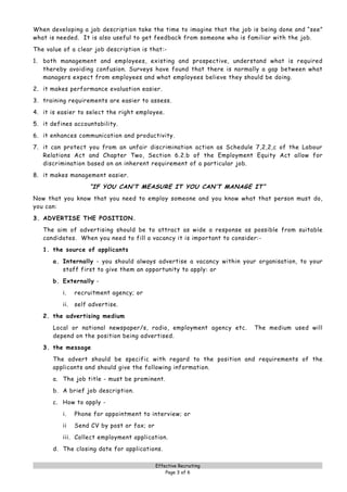 When developing a job description take the time to imagine that the job is being done and “see”
what is needed. It is also useful to get feedback from someone who is familiar with the job.

The value of a clear job description is that:-
1. both management and employees, existing and prospective, understand what is required
   thereby avoiding confusion. Surveys have found that there is normally a gap between what
   managers expect from employees and what employees believe they should be doing.

2. it makes performance evaluation easier.
3. training requirements are easier to assess.

4. it is easier to select the right employee.
5. it defines accountability.

6. it enhances communication and productivity.
7. it can protect you from an unfair discrimination action as Schedule 7,2,2,c of the Labour
   Relations Act and Chapter Two, Section 6.2.b of the Employment Equity Act allow for
   discrimination based on an inherent requirement of a particular job.

8. it makes management easier.
                     “IF YOU CAN’T MEASURE IT YOU CAN’T MANAGE IT”
Now that you know that you need to employ someone and you know what that person must do,
you can:

3. ADVERTISE THE POSITION.
   The aim of advertising should be to attract as wide a response as possible from suitable
   candidates. When you need to fill a vacancy it is important to consider:-
   1. the source of applicants

      a. Internally - you should always advertise a vacancy within your organisation, to your
         staff first to give them an opportunity to apply: or

      b. Externally -
          i.    recruitment agency; or
          ii.   self advertise.
   2. the advertising medium

      Local or national newspaper/s, radio, employment agency etc.      The medium used will
      depend on the position being advertised.

   3. the message
      The advert should be specific with regard to the position and requirements of the
      applicants and should give the following information.
      a. The job title - must be prominent.

      b. A brief job description.
      c. How to apply -

          i.    Phone for appointment to interview; or
          ii    Send CV by post or fax; or

          iii. Collect employment application.
      d. The closing date for applications.

                                             Effective Recruiting
                                                 Page 3 of 6
 