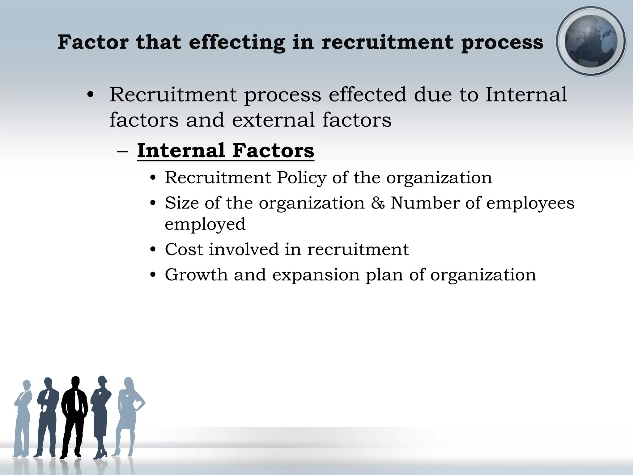 Factor that effecting in recruitment process
• Recruitment process effected due to Internal
factors and external factors
– Internal Factors
• Recruitment Policy of the organization
• Size of the organization & Number of employees
employed
• Cost involved in recruitment
• Growth and expansion plan of organization
 