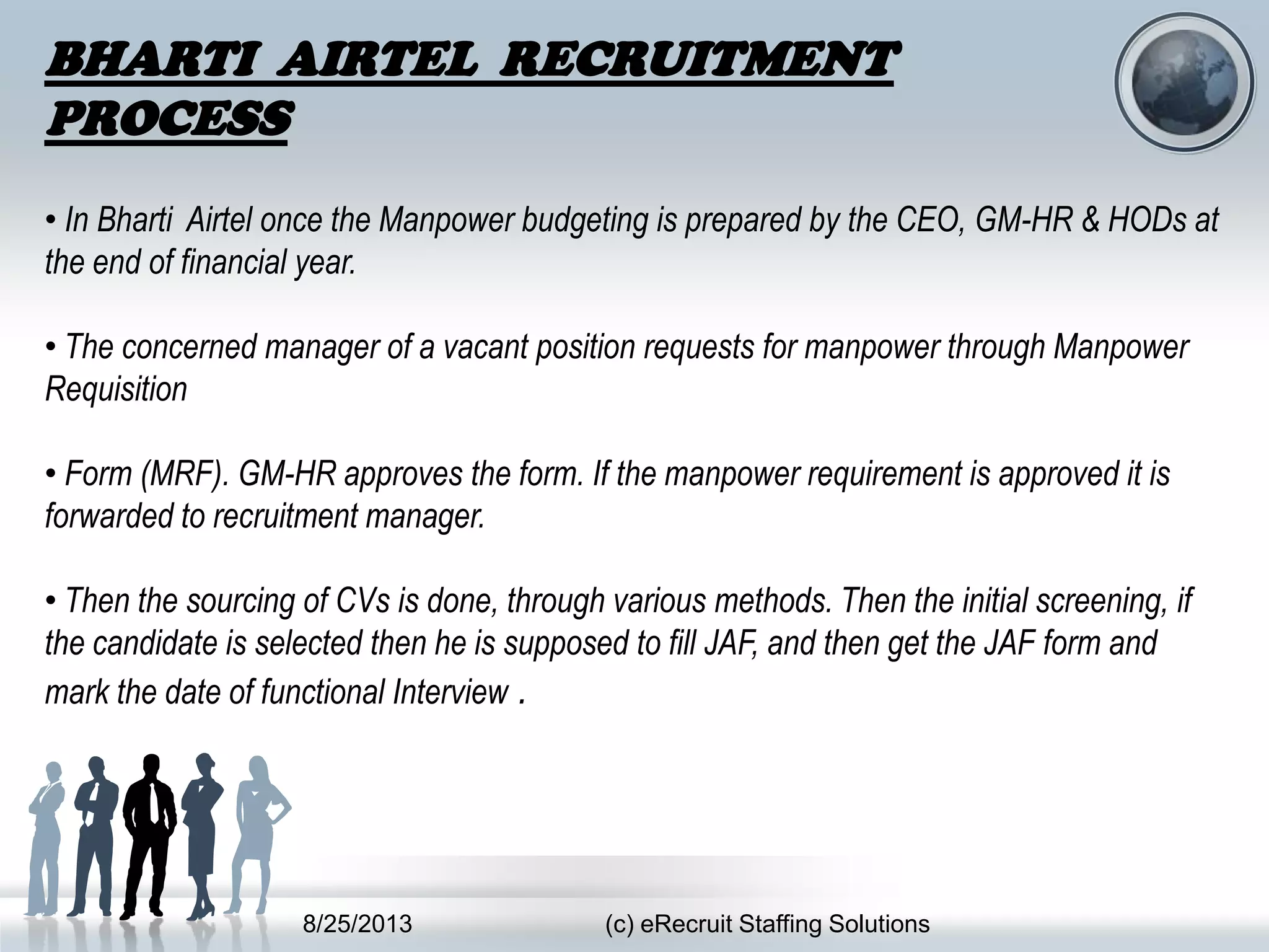 8/25/2013 (c) eRecruit Staffing Solutions
BHARTI AIRTEL RECRUITMENT
PROCESS
• In Bharti Airtel once the Manpower budgeting is prepared by the CEO, GM-HR & HODs at
the end of financial year.
• The concerned manager of a vacant position requests for manpower through Manpower
Requisition
• Form (MRF). GM-HR approves the form. If the manpower requirement is approved it is
forwarded to recruitment manager.
• Then the sourcing of CVs is done, through various methods. Then the initial screening, if
the candidate is selected then he is supposed to fill JAF, and then get the JAF form and
mark the date of functional Interview .
 