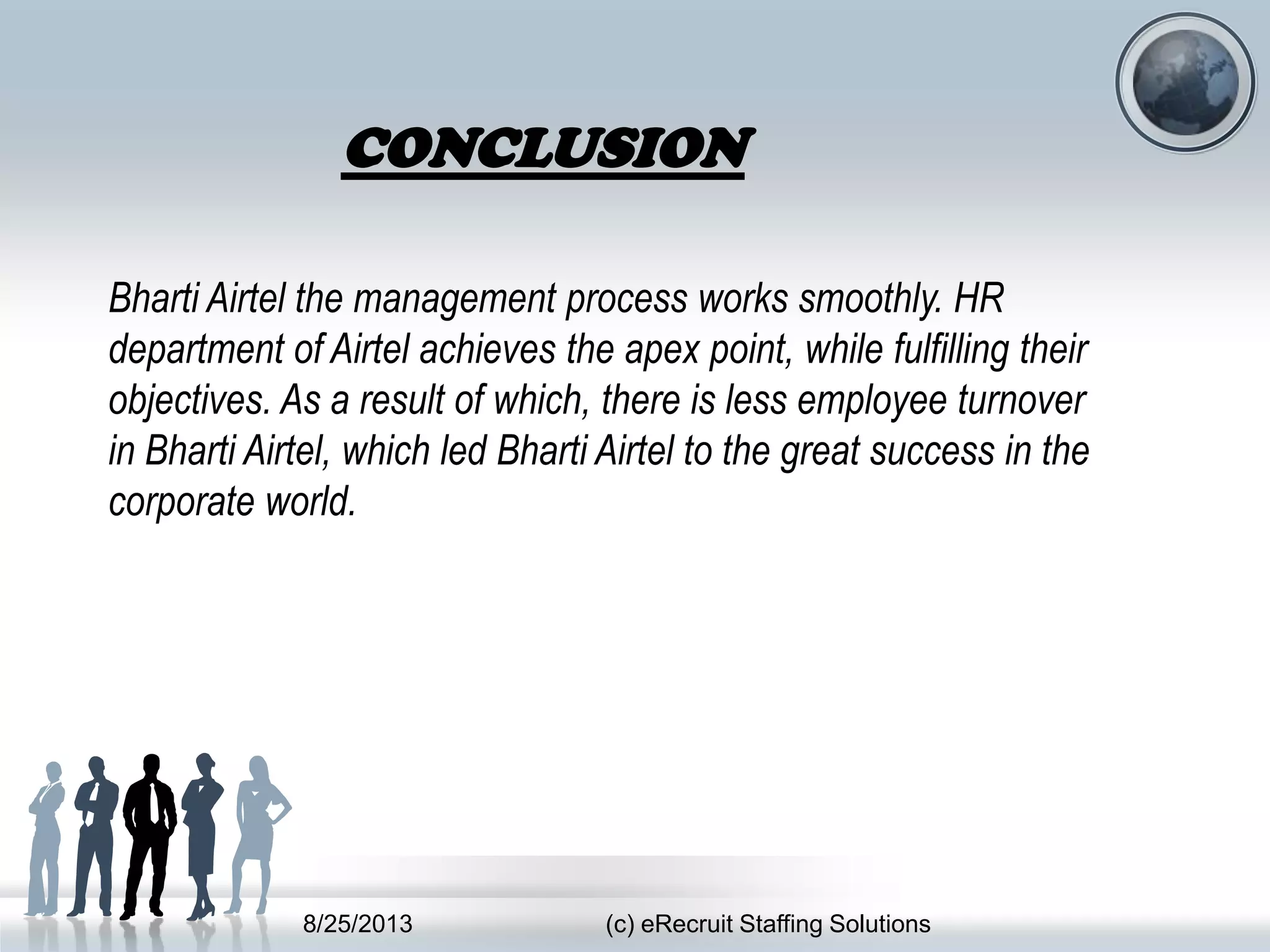 8/25/2013 (c) eRecruit Staffing Solutions
Bharti Airtel the management process works smoothly. HR
department of Airtel achieves the apex point, while fulfilling their
objectives. As a result of which, there is less employee turnover
in Bharti Airtel, which led Bharti Airtel to the great success in the
corporate world.
CONCLUSION
 