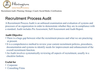 Recruitment Audit | Planning | Strategy | Coach | Social Media | Certifications 
Recruitment Process Audit 
A Recruitment Process Audit is an unbiased examination and evaluation of systems and 
processes of an organization in order to demonstrate whether they are in compliance with 
a standard. Audit includes Pre Assessment, Self Assessment and Audit Report. 
Audit Objective 
• There is a huge gap between what the recruitment process and what we are practicing 
at present. 
• It is a comprehensive method to review your current recruitment policies, procedures, 
documentation and systems to identify needs for improvement and enhancement of the 
overall recruitment function. 
• An Audit involves systematically reviewing all aspects of recruitment, usually in a 
checklist fashion. 
Useful for 
• Corporate 
• Consulting Firms 
 