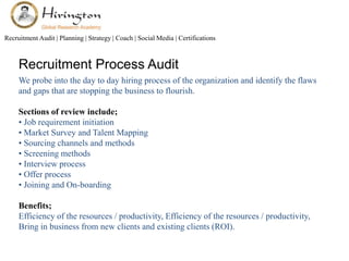 Recruitment Audit | Planning | Strategy | Coach | Social Media | Certifications 
Recruitment Process Audit 
We probe into the day to day hiring process of the organization and identify the flaws 
and gaps that are stopping the business to flourish. 
Sections of review include; 
• Job requirement initiation 
• Market Survey and Talent Mapping 
• Sourcing channels and methods 
• Screening methods 
• Interview process 
• Offer process 
• Joining and On-boarding 
Benefits; 
Efficiency of the resources / productivity, Efficiency of the resources / productivity, 
Bring in business from new clients and existing clients (ROI). 
 