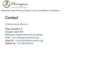 Recruitment Audit | Planning | Strategy | Coach | Social Media | Certifications 
Contact 
To know more about us, 
Vijay Anand L V 
Founder and CEO 
Hirington Global Research Academy 
Visit – www.hiringtonacademy.org 
Email id : vijay@hiringtonacademy.org 
Mobile No: +91 9841696536 

