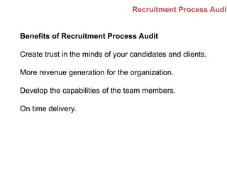 Recruitment Process Audit
Benefits of Recruitment Process Audit
Create trust in the minds of your candidates and clients.
More revenue generation for the organization.
Develop the capabilities of the team members.
On time delivery.