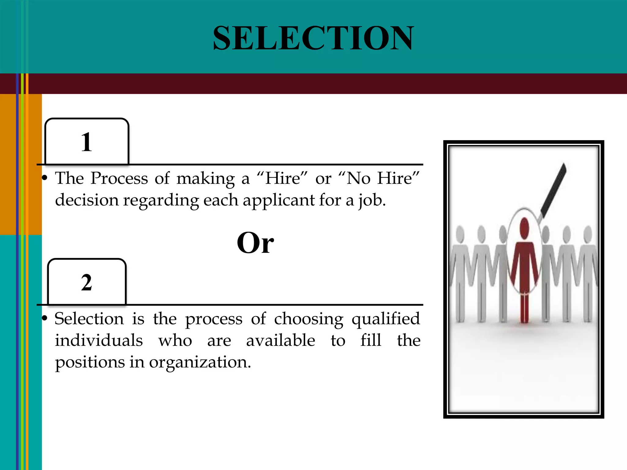 SELECTION
1
• The Process of making a “Hire” or “No Hire”
decision regarding each applicant for a job.
2
• Selection is the process of choosing qualified
individuals who are available to fill the
positions in organization.
Or
 