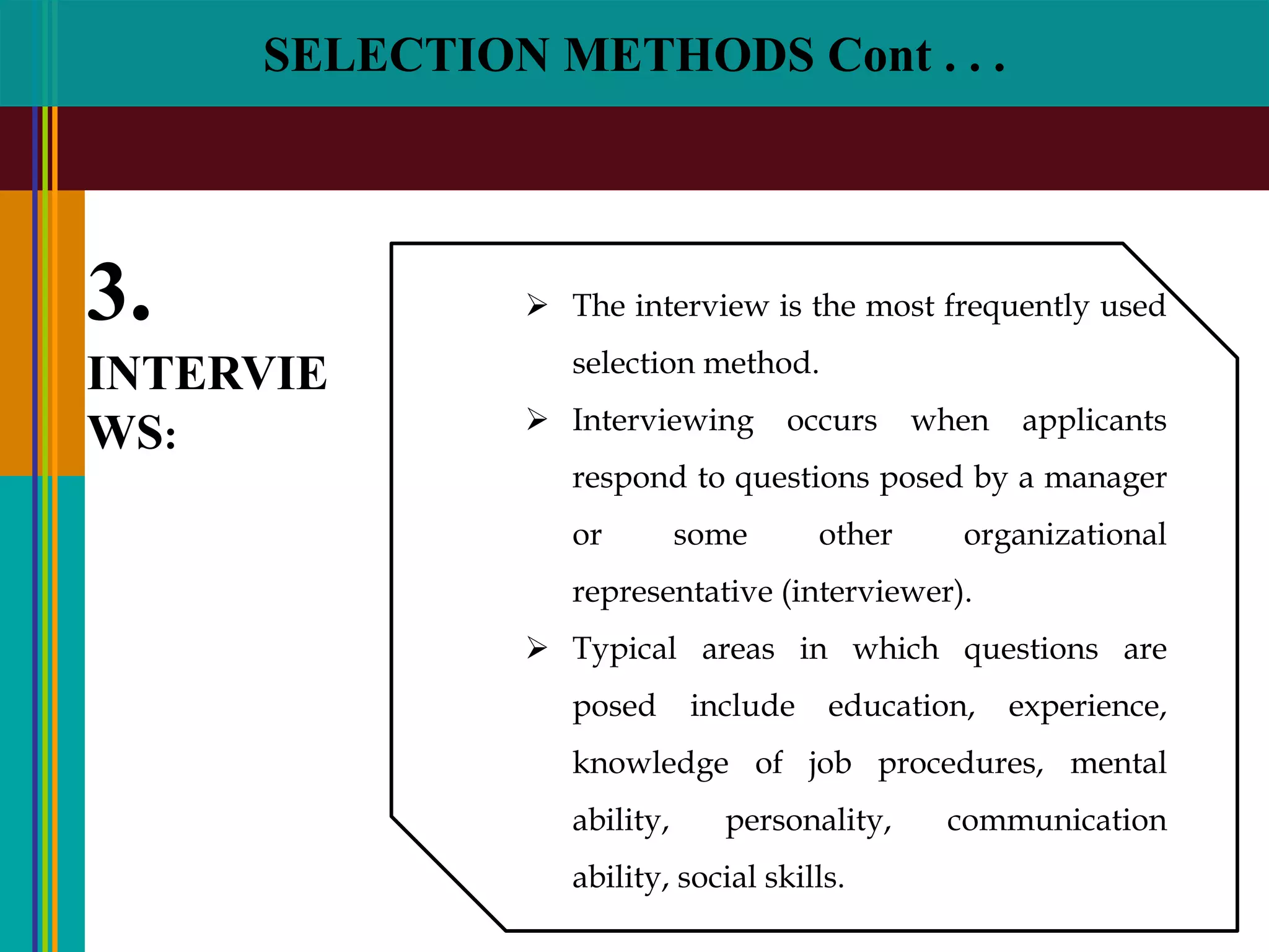 SELECTION METHODS Cont . . .
3.
INTERVIE
WS:
 The interview is the most frequently used
selection method.
 Interviewing occurs when applicants
respond to questions posed by a manager
or some other organizational
representative (interviewer).
 Typical areas in which questions are
posed include education, experience,
knowledge of job procedures, mental
ability, personality, communication
ability, social skills.
 