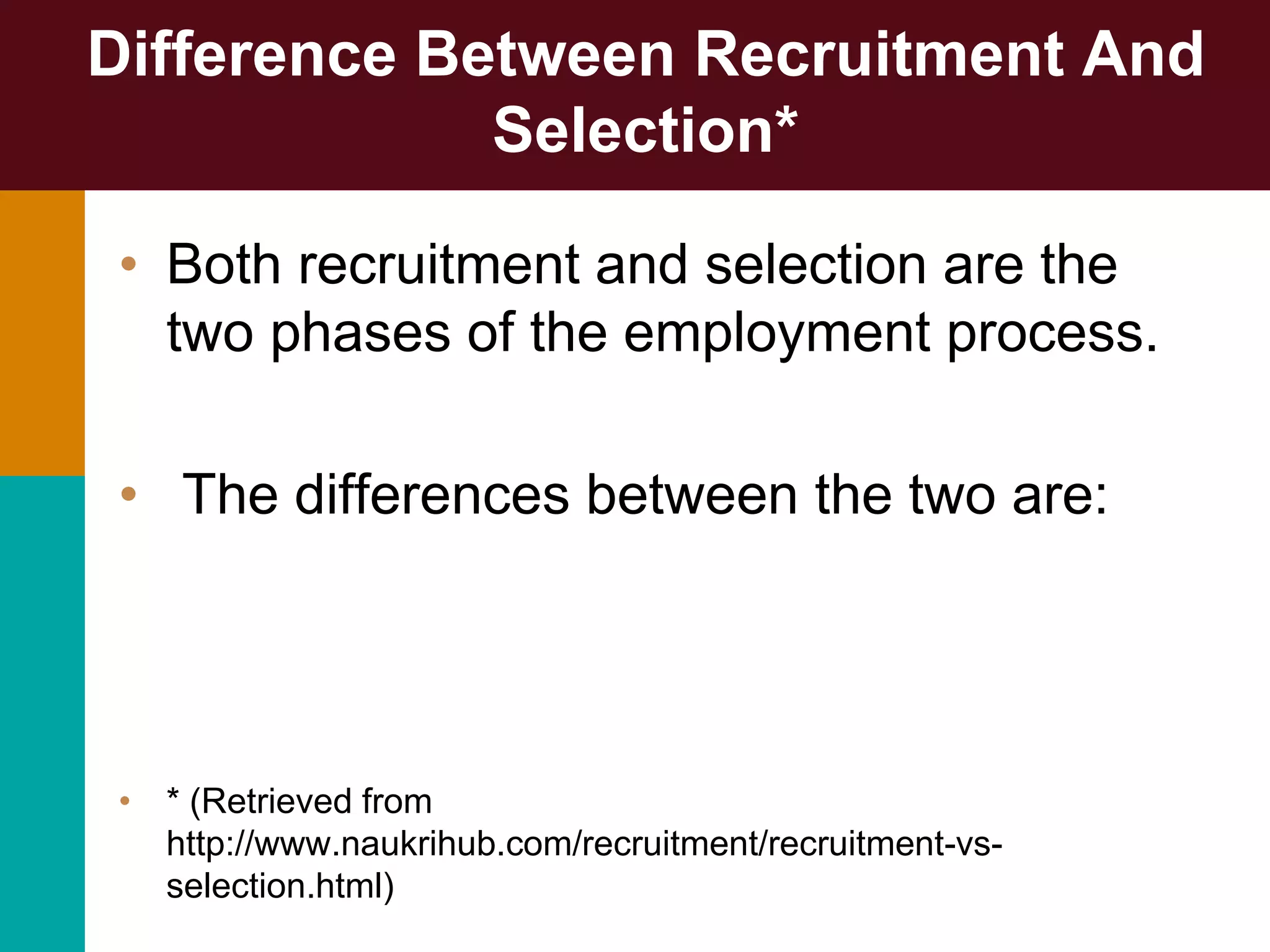 Difference Between Recruitment And
Selection*
• Both recruitment and selection are the
two phases of the employment process.
• The differences between the two are:
• * (Retrieved from
http://www.naukrihub.com/recruitment/recruitment-vs-
selection.html)
 