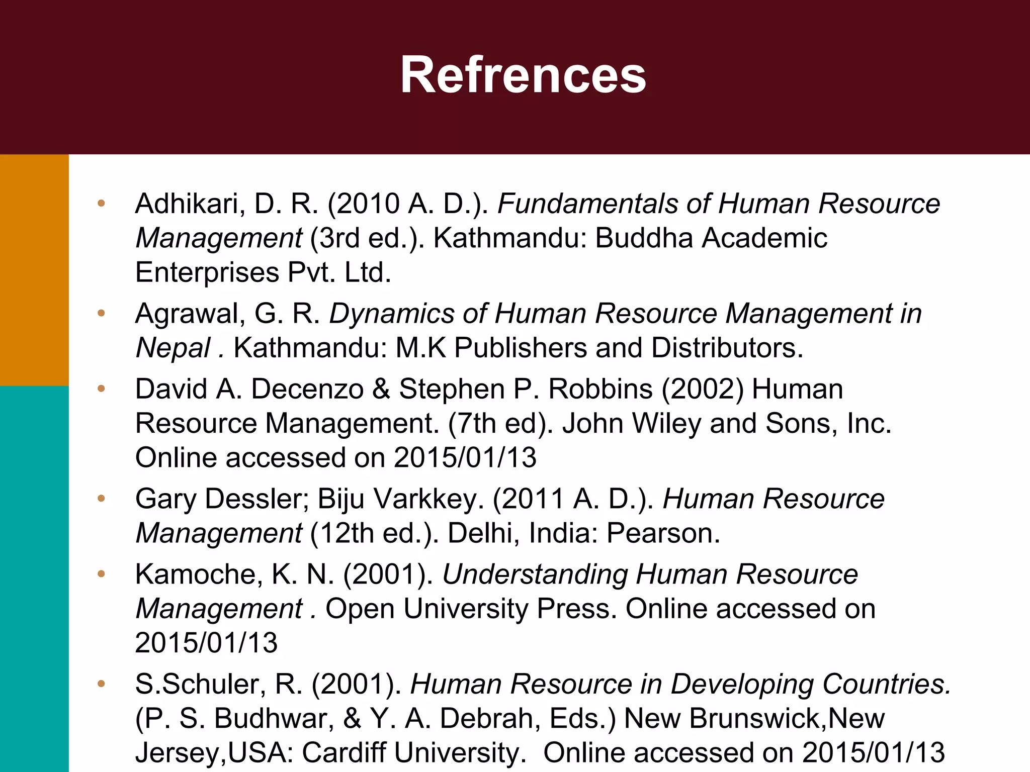 Refrences
• Adhikari, D. R. (2010 A. D.). Fundamentals of Human Resource
Management (3rd ed.). Kathmandu: Buddha Academic
Enterprises Pvt. Ltd.
• Agrawal, G. R. Dynamics of Human Resource Management in
Nepal . Kathmandu: M.K Publishers and Distributors.
• David A. Decenzo & Stephen P. Robbins (2002) Human
Resource Management. (7th ed). John Wiley and Sons, Inc.
Online accessed on 2015/01/13
• Gary Dessler; Biju Varkkey. (2011 A. D.). Human Resource
Management (12th ed.). Delhi, India: Pearson.
• Kamoche, K. N. (2001). Understanding Human Resource
Management . Open University Press. Online accessed on
2015/01/13
• S.Schuler, R. (2001). Human Resource in Developing Countries.
(P. S. Budhwar, & Y. A. Debrah, Eds.) New Brunswick,New
Jersey,USA: Cardiff University. Online accessed on 2015/01/13
 