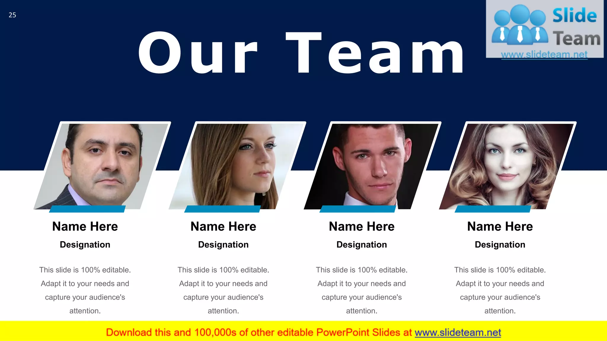 Our Team
25
Name Here
Designation
This slide is 100% editable.
Adapt it to your needs and
capture your audience's
attention.
Name Here
Designation
This slide is 100% editable.
Adapt it to your needs and
capture your audience's
attention.
Name Here
Designation
This slide is 100% editable.
Adapt it to your needs and
capture your audience's
attention.
Name Here
Designation
This slide is 100% editable.
Adapt it to your needs and
capture your audience's
attention.
 