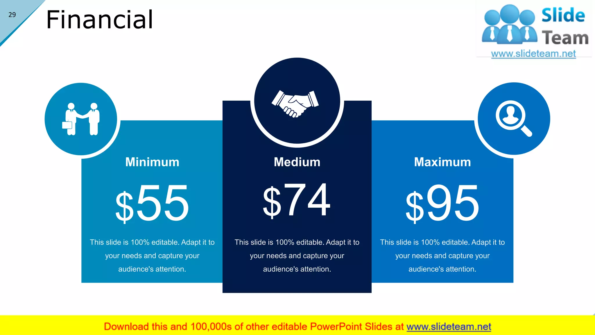 Financial
This slide is 100% editable. Adapt it to
your needs and capture your
audience's attention.
Maximum
$95This slide is 100% editable. Adapt it to
your needs and capture your
audience's attention.
Minimum
$55 This slide is 100% editable. Adapt it to
your needs and capture your
audience's attention.
Medium
$74
29
 