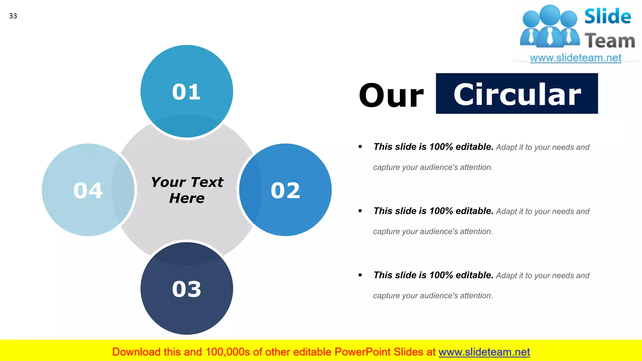 33
CircularOur
▪ This slide is 100% editable. Adapt it to your needs and
capture your audience's attention.
▪ This slide is 100% editable. Adapt it to your needs and
capture your audience's attention.
▪ This slide is 100% editable. Adapt it to your needs and
capture your audience's attention.
Your Text
Here
01
02
03
04
 