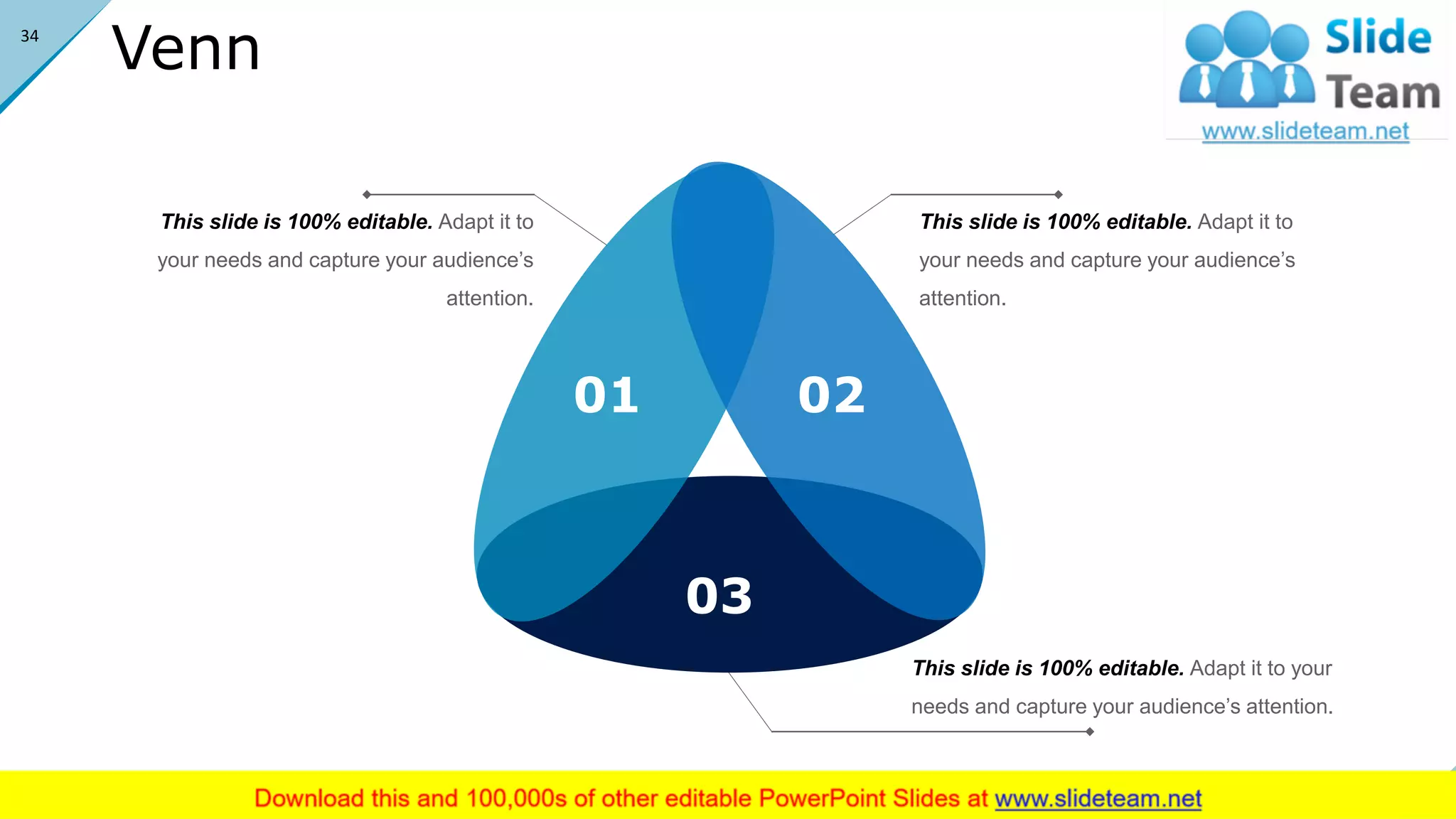 Venn
This slide is 100% editable. Adapt it to
your needs and capture your audience’s
attention.
This slide is 100% editable. Adapt it to
your needs and capture your audience’s
attention.
This slide is 100% editable. Adapt it to your
needs and capture your audience’s attention.
01 02
03
34
 