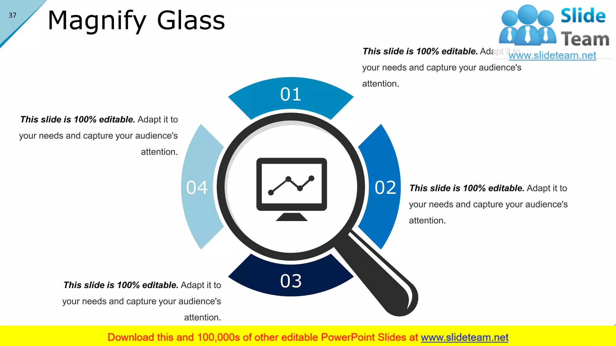 Magnify Glass
01
02
03
04
This slide is 100% editable. Adapt it to
your needs and capture your audience's
attention.
This slide is 100% editable. Adapt it to
your needs and capture your audience's
attention.
This slide is 100% editable. Adapt it to
your needs and capture your audience's
attention.
This slide is 100% editable. Adapt it to
your needs and capture your audience's
attention.
37
 