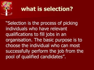 what is selection?
“Selection is the process of picking
individuals who have relevant
qualifications to fill jobs in an
organisation. The basic purpose is to
choose the individual who can most
successfully perform the job from the
pool of qualified candidates”.
 