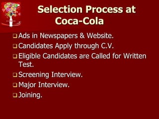 Selection Process at
Coca-Cola
 Ads in Newspapers & Website.
 Candidates Apply through C.V.
 Eligible Candidates are Called for Written
Test.
 Screening Interview.
 Major Interview.
 Joining.
 
