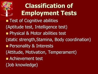 Classification of
Employment Tests
 Test of Cognitive abilities
(Aptitude test, Intelligence test)
 Physical & Motor abilities test
(static strength,Stamina, Body coordination)
 Personality & Interests
(Attitude, Motivation, Temperament)
 Achievement test
(Job knowledge)
 