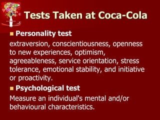 Tests Taken at Coca-Cola
 Personality test
extraversion, conscientiousness, openness
to new experiences, optimism,
agreeableness, service orientation, stress
tolerance, emotional stability, and initiative
or proactivity.
 Psychological test
Measure an individual's mental and/or
behavioural characteristics.
 