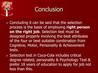 Conclusion
 Concluding it can be said that the selection
process is the basis of employing right person
on the right job. Selection test must be
designed properly involving the best attributes
of the four or best suitable combination from
Cognitive, Motor, Personality & Achievement
tests.
 Selection test in Coca-Cola includes critical
degree related, personality & Psychology Test &
prefer 18 years of education to apply for job not
less than this.
 