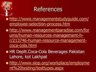 References
 http://www.managementstudyguide.com/
employee-selection-process.htm
 http://www.managementparadise.com/for
ums/human-resources-management-h-
r/213746-human-resource-management-
coca-cola.html
 HR Deptt.Coca-Cola Beverages Pakistan
Lahore, kot Lakhpat
 http://www.siop.org/workplace/employme
nt%20testing/testtypes.aspx
 