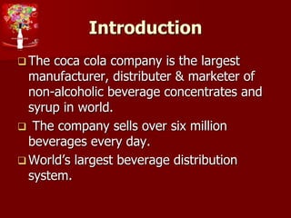 Introduction
 The coca cola company is the largest
manufacturer, distributer & marketer of
non-alcoholic beverage concentrates and
syrup in world.
 The company sells over six million
beverages every day.
 World’s largest beverage distribution
system.
 