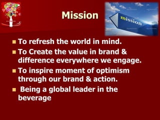 Mission
 To refresh the world in mind.
 To Create the value in brand &
difference everywhere we engage.
 To inspire moment of optimism
through our brand & action.
 Being a global leader in the
beverage
 