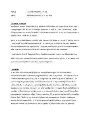 Name: Vikas Sharma (2008 -2010)<br />Title:      Recruitment Process of ICICI Bank<br />    <br />Executive Summary<br />Recruitment process is one of the very important processes for any organization. In this study I also try to prove that it’s one of the major operations of the ICICI Bank. In this study I try to understand what the internal or external sources of recruitment are & also include the internal or external forces which effects process. <br />It also includes those factors which are used to control the effects of external or internal sources. I used sample size of 40 employees of ICICI to know about their satisfaction level about the recruitment process of the organization. This report also includes the selection processes of the bank, how they do that and what are the various ways to choose best candidates.<br />I tried to make clear all the points which related to recruitment process and selection process.  <br />After studied this report I conclude some facts about the recruitment process of ICICI bank and give some recommendation upon their recruitment process.<br />Objectives:<br />In ICICI the recruitment policy spells out the objective and provides a framework for implementation of the recruitment programme in the form of procedures. The bank involves a commitment to broad principles such as filling vacancies with best qualified individuals. The recruitment policy in a bank may embrace spell issue such as the extent of promotion from within, attitudes of enterprise in recruiting old, handicapped and minor individuals, minority group members, part time employees and relatives of present employees. In a bank ICICI, there usually a staff unit attached with personnel or an industrial relations department designated as employment or recruitment office. This specialization Of recruitment enables staff personnel to become highly skilled in recruitment techniques and our evaluation. However, recruitment remains the line responsibility as far as the personnel requisition forms are originated by the personnel, who has the final words in the acceptance or rejection of a particular applicant. Despite this the staff personnel have adequate freedom in respect of sources of manpower to be tapped and the procedure to be followed for this purpose<br />Recommendations:<br />As par the study, I come to know about the recruitment system of this bank. It’s required to be more flexible, more effective, or more faster because some time it takes lots of time to be complete, which isn’t a good sign so they have to take cake all or the above segments, and they can also add more policies like online testing, online result, online exam preparations etc. They have to follow some more effective steps for that they can get more suitable employees<br />Conclusion:<br />Recruitment is a very important process in any organization, because it’s related to human resources, of the company, who have to perform according to their ability and skills, so every organization have to take care about their recruitment processes.<br />Any financial organization like ICICI should take care about internal or external sources, which related to recruitment process or the selection process.<br />