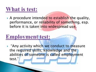  A procedure intended to establish the quality,
performance, or reliability of something, esp.
before it is taken into widespread use.
 “Any activity which we conduct to measure
the required skills, knowledge and the
abilities of someone is called employment
test.”
 