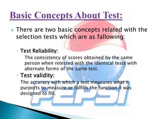  There are two basic concepts related with the
selection tests which are as fallowing:
◦ Test Reliability:
The consistency of scores obtained by the same
person when retested with the identical tests with
alternate forms of the same test.
◦ Test validity:
The accuracy with which a test measures what it
purports to measure or fulfills the function it was
designed to fill.
 