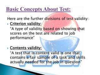 Here are the further divisions of test validity:
 Criterion validity:
“A type of validity based on showing that
scores on the test are related to job
performance”
 Contents validity:
“A test that is content valid is one that
contains a fair sample of a task and skills
actually needed for the job in question”
 