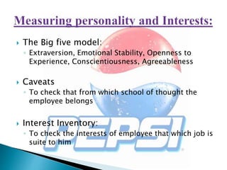  The Big five model:
◦ Extraversion, Emotional Stability, Openness to
Experience, Conscientiousness, Agreeableness
 Caveats
◦ To check that from which school of thought the
employee belongs
 Interest Inventory:
◦ To check the interests of employee that which job is
suite to him
 