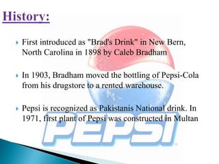  First introduced as "Brad's Drink" in New Bern,
North Carolina in 1898 by Caleb Bradham
 In 1903, Bradham moved the bottling of Pepsi-Cola
from his drugstore to a rented warehouse.
 Pepsi is recognized as Pakistanis National drink. In
1971, first plant of Pepsi was constructed in Multan
 