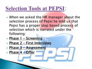  When we asked the HR manager about the
selection process of Pepsi he told us that
Pepsi has a proper step based process of
selection which is narrated under the
following:
 Phase 1 – Screening
 Phase 2 – First Interviews
 Phase 3 – Assessment
 Phase 4 – Offer
 