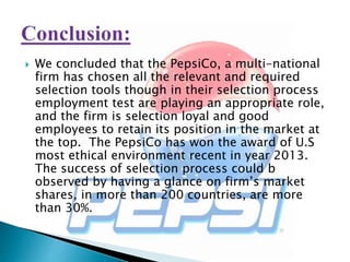  We concluded that the PepsiCo, a multi-national
firm has chosen all the relevant and required
selection tools though in their selection process
employment test are playing an appropriate role,
and the firm is selection loyal and good
employees to retain its position in the market at
the top. The PepsiCo has won the award of U.S
most ethical environment recent in year 2013.
The success of selection process could b
observed by having a glance on firm’s market
shares, in more than 200 countries, are more
than 30%.
 