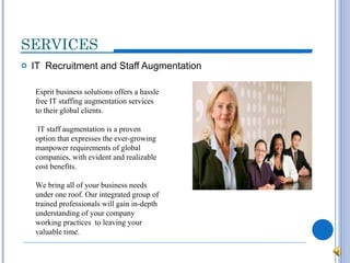 SERVICES IT  Recruitment and Staff Augmentation Esprit business solutions offers a hassle free IT staffing augmentation services to their global clients. IT staff augmentation is a proven option that expresses the ever-growing manpower requirements of global companies, with evident and realizable cost benefits. We bring all of your business needs under one roof. Our integrated group of trained professionals will gain in-depth understanding of your company working practices  to leaving your valuable time. 