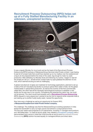 Recruitment Process Outsourcing (RPO) helps set
up of a Fully Staffed Manufacturing Facility in an
unknown, unexplored territory.
It was a regular Monday for me at work and as the head of the Recruitment Process
Outsourcing (RPO) business of ManpowerGroup Services India Private Limited, I was hoping
to see lot of unread mails that would have stacked up on my mailbox over the weekend and
a big to do list prepared before the close of the week, big enough to make my week
productive. After defeating my Monday blues and following my routine, I began to read all
the emails at 5:30 a.m.. Amidst all the unread mails my eyes grabbed the attention of one
mail, which seemed exciting as well as challenging.
A global manufacturer of glass and materials for technology applications, planned to set up
a state of-the-art manufacturing facility to produce optical fibre cable in India. As the global
market leader in optical fibre production, as well as the inventor of the first commercially
viable fibre, the client had all the necessary technological knowhow to establish a new
facility but he was new to our country. Considering the potential this nation has, we could
not be ignored. The client would have possibly sent a Recruitment Process Outsourcing
(RPO) request to many players but I wanted to be the first to respond while corporate India is
just waking up to another hustly bustly week. I seized the opportunity.
Now here was a challenge as well as an opportunity for Experis RPO,
a ManpowerGroupServices India Private limited company.
The challenge: The challenge was that the ManpowerGroup’s existing operations in India
lacked the bandwidth to carry out high volume recruitment in a short period of time.
The first year needs were projected at 275 placements, including 77 manager-level positions
and 198 skilled labor. To meet its launch goals, they needed a recruitment company with a
demonstrated track record in India that could provide an end-to-end Recruitment Process
Outsourcing (RPO) solution focused equally on managers/officers and direct labor.
 