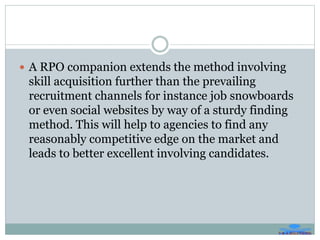  A RPO companion extends the method involving
skill acquisition further than the prevailing
recruitment channels for instance job snowboards
or even social websites by way of a sturdy finding
method. This will help to agencies to find any
reasonably competitive edge on the market and
leads to better excellent involving candidates.
 