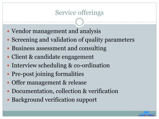 Service offerings
 Vendor management and analysis
 Screening and validation of quality parameters
 Business assessment and consulting
 Client & candidate engagement
 Interview scheduling & co-ordination
 Pre-post joining formalities
 Offer management & release
 Documentation, collection & verification
 Background verification support
 
