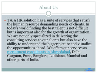 About Us
 T & A HR solution has a suite of services that satisfy
the human resource demanding needs of clients. In
today’s world finding the best talent is not difficult
but is important also for the growth of organization.
We are not only specialized in delivering the
consulting services to our clients but also have the
ability to understand the bigger picture and visualize
the opportunities ahead. We offers our services as
recruitment consultants in Ahmedabad, Delhi,
Gurgaon, Pune, Banglore, Ludhiana, Mumbai and
other parts of India.
 