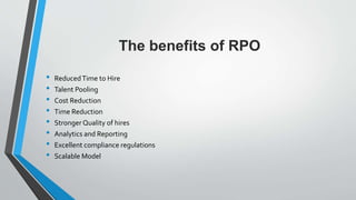 The benefits of RPO
• ReducedTime to Hire
• Talent Pooling
• Cost Reduction
• Time Reduction
• Stronger Quality of hires
• Analytics and Reporting
• Excellent compliance regulations
• Scalable Model
 
